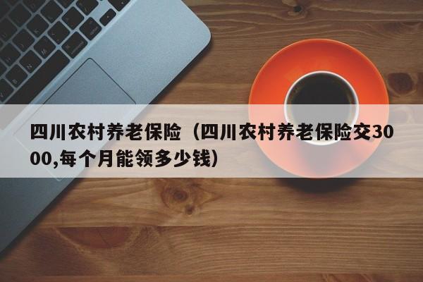 四川农村养老保险（四川农村养老保险交3000,每个月能领多少钱）