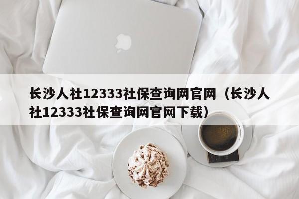 长沙人社12333社保查询网官网（长沙人社12333社保查询网官网下载）