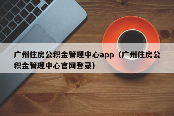 广州住房公积金管理中心app（广州住房公积金管理中心官网登录）