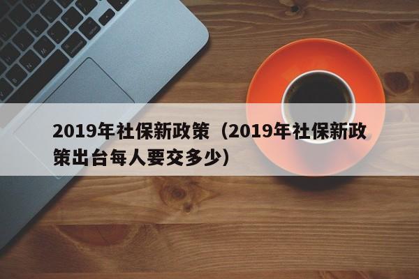 2019年社保新政策（2019年社保新政策出台每人要交多少）