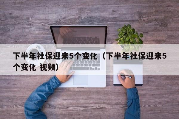 下半年社保迎来5个变化（下半年社保迎来5个变化 视频）