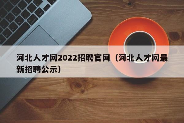 河北人才网2022招聘官网（河北人才网最新招聘公示）