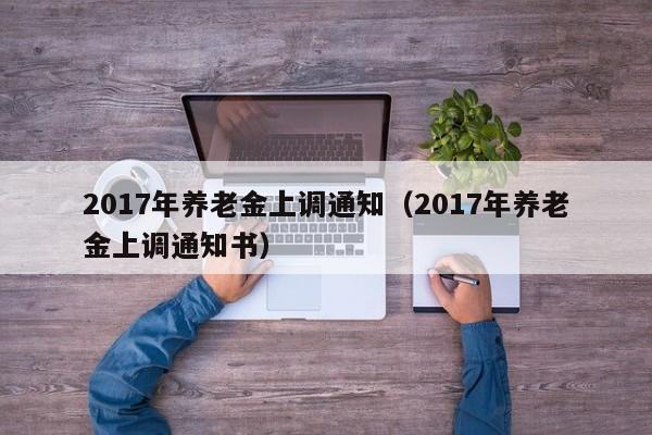 2017年养老金上调通知（2017年养老金上调通知书）