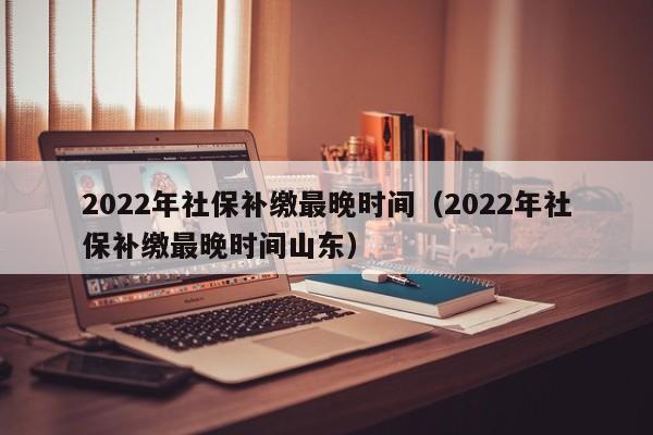 2022年社保补缴最晚时间（2022年社保补缴最晚时间山东）