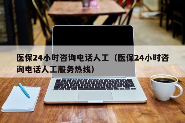 医保24小时咨询电话人工（医保24小时咨询电话人工服务热线）