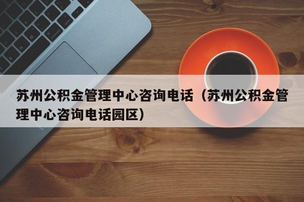 苏州公积金管理中心咨询电话（苏州公积金管理中心咨询电话园区）