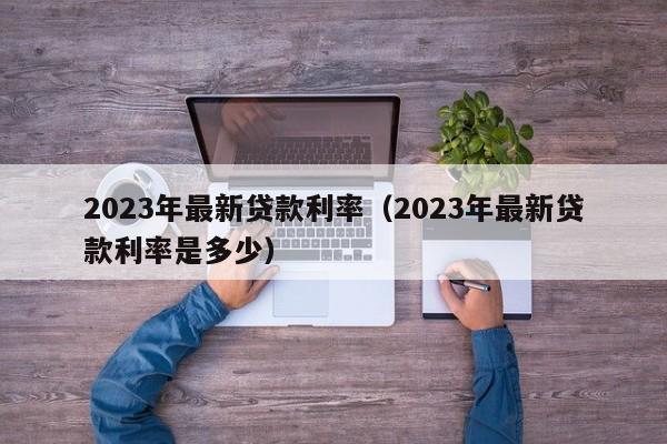 2023年最新贷款利率（2023年最新贷款利率是多少）