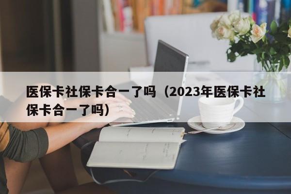 医保卡社保卡合一了吗（2023年医保卡社保卡合一了吗）