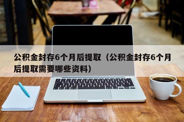 公积金封存6个月后提取（公积金封存6个月后提取需要哪些资料）