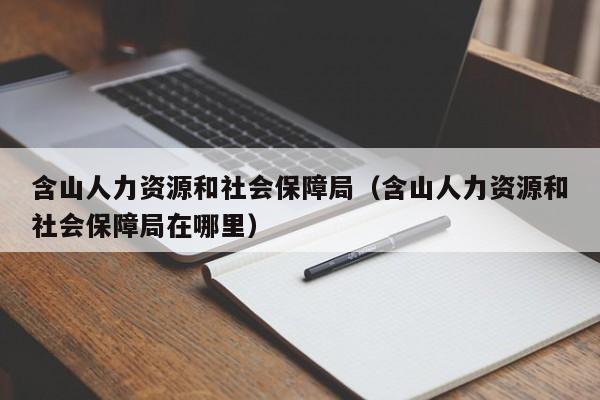 含山人力资源和社会保障局（含山人力资源和社会保障局在哪里）