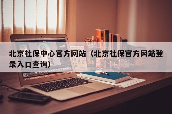 北京社保中心官方网站（北京社保官方网站登录入口查询）