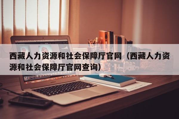 西藏人力资源和社会保障厅官网（西藏人力资源和社会保障厅官网查询）