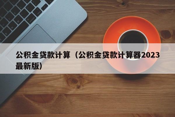 公积金贷款计算（公积金贷款计算器2023最新版）