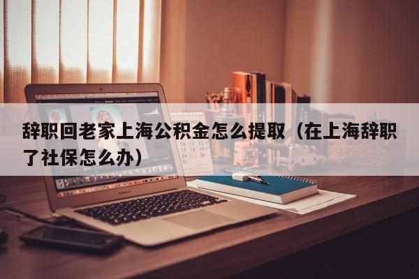 辞职回老家上海公积金怎么提取（在上海辞职了社保怎么办）