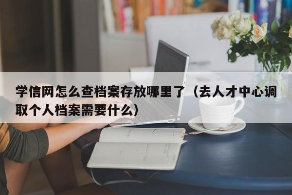 学信网怎么查档案存放哪里了（去人才中心调取个人档案需要什么）