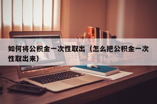 如何将公积金一次性取出（怎么把公积金一次性取出来）