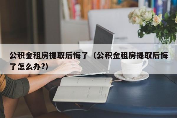 公积金租房提取后悔了（公积金租房提取后悔了怎么办?）