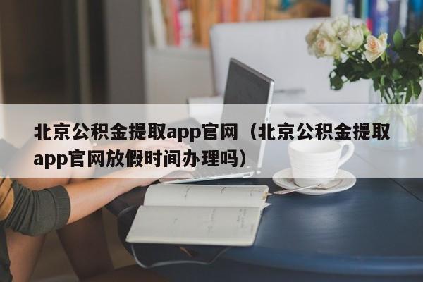 北京公积金提取app官网（北京公积金提取app官网放假时间办理吗）