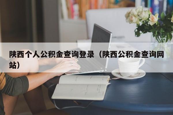 陕西个人公积金查询登录（陕西公积金查询网站）