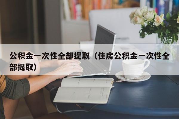 公积金一次性全部提取（住房公积金一次性全部提取）