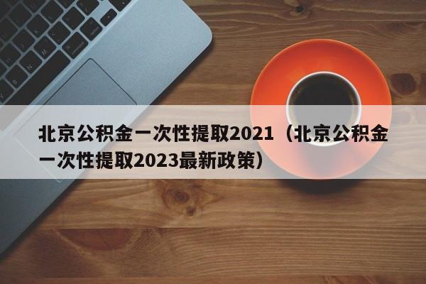 北京公积金一次性提取2021（北京公积金一次性提取2023最新政策）