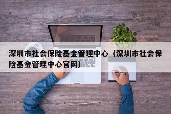 深圳市社会保险基金管理中心（深圳市社会保险基金管理中心官网）