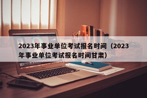 2023年事业单位考试报名时间（2023年事业单位考试报名时间甘肃）