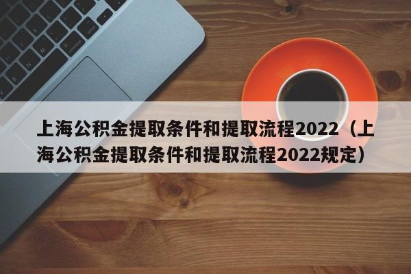 上海公积金提取条件和提取流程2022（上海公积金提取条件和提取流程2022规定）