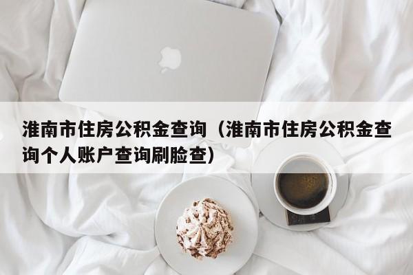 淮南市住房公积金查询（淮南市住房公积金查询个人账户查询刷脸查）