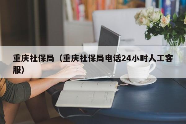 重庆社保局（重庆社保局电话24小时人工客服）