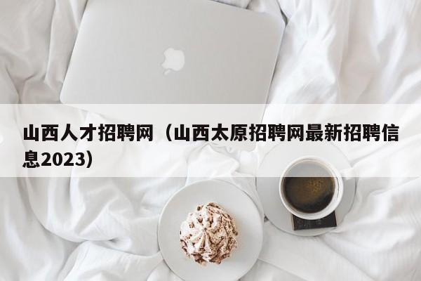 山西人才招聘网（山西太原招聘网最新招聘信息2023）