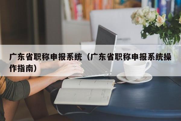 广东省职称申报系统（广东省职称申报系统操作指南）