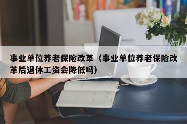 事业单位养老保险改革（事业单位养老保险改革后退休工资会降低吗）