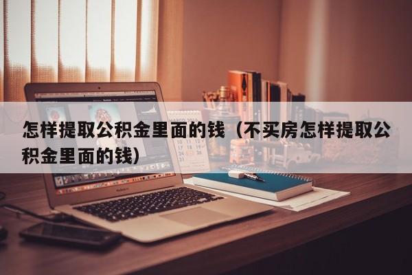 怎样提取公积金里面的钱（不买房怎样提取公积金里面的钱）