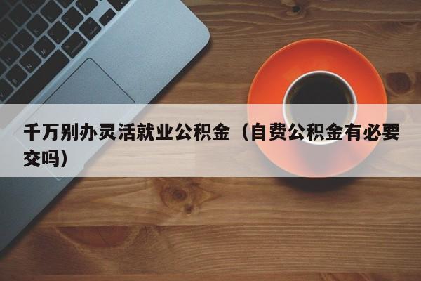 千万别办灵活就业公积金（自费公积金有必要交吗）