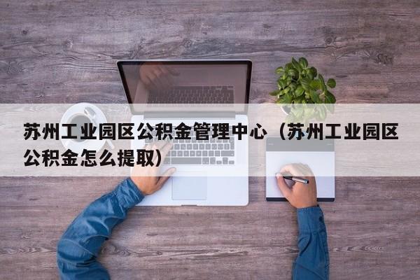 苏州工业园区公积金管理中心（苏州工业园区公积金怎么提取）