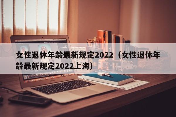 女性退休年龄最新规定2022（女性退休年龄最新规定2022上海）