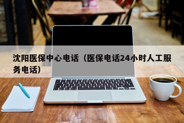 沈阳医保中心电话（医保电话24小时人工服务电话）