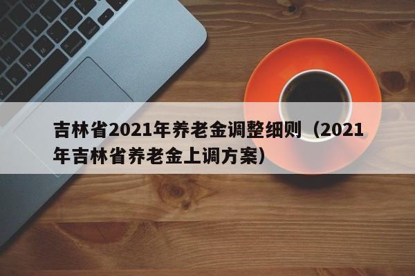 吉林省2021年养老金调整细则（2021年吉林省养老金上调方案）