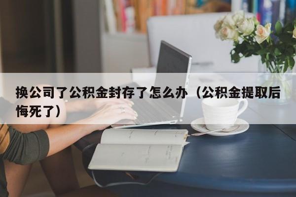 换公司了公积金封存了怎么办（公积金提取后悔死了）