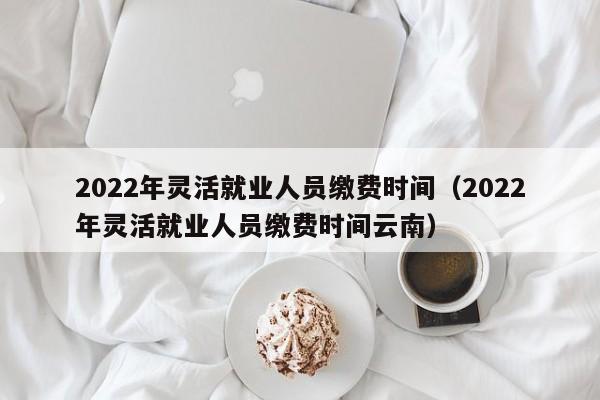 2022年灵活就业人员缴费时间（2022年灵活就业人员缴费时间云南）