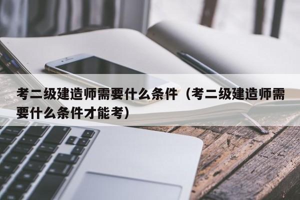 考二级建造师需要什么条件（考二级建造师需要什么条件才能考）