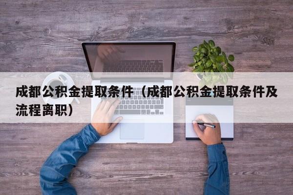 成都公积金提取条件（成都公积金提取条件及流程离职）