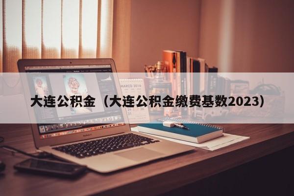 大连公积金（大连公积金缴费基数2023）