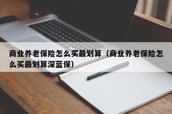 商业养老保险怎么买最划算（商业养老保险怎么买最划算深蓝保）