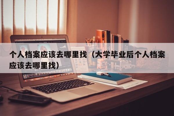 个人档案应该去哪里找（大学毕业后个人档案应该去哪里找）