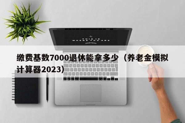 缴费基数7000退休能拿多少（养老金模拟计算器2023）