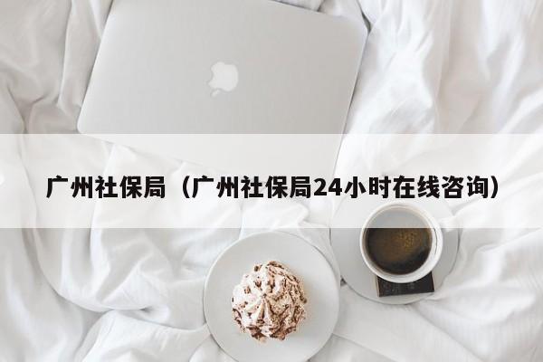 广州社保局（广州社保局24小时在线咨询）