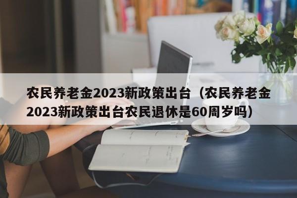 农民养老金2023新政策出台（农民养老金2023新政策出台农民退休是60周岁吗）