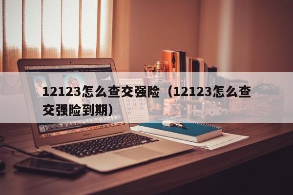 12123怎么查交强险（12123怎么查交强险到期）